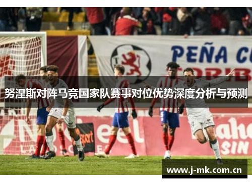 努涅斯对阵马竞国家队赛事对位优势深度分析与预测 努涅斯对阵马竞国家队赛事对位优势深度分析与预测