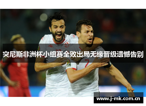 突尼斯非洲杯小组赛全败出局无缘晋级遗憾告别 突尼斯非洲杯小组赛全败出局无缘晋级遗憾告别